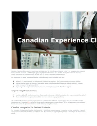 Canadian Experience Class category targets those individuals who fall in the Temporary foreign worker’s list or students who graduated
from an institute in Canada. Candidates who apply can get permanent residency once selected. The eligible individuals must have
already experienced the Canadian lifestyle and must have the ability to settle into Canadian society.
For immigration to Canada, International students who have already worked in Canada must have:
 Studied at a Canadian Institute for two years and completed the program of study (post-secondary educational institute)
 Have at least one year in the experience of technical, skilled or professional work. (Make sure that this experience is gained
within two years of the application date)
 Depending on the occupation, the candidate must have moderate language skills. (French and English)
Temporary Foreign Workers must have:
 Must have at least 24 months of experience of a technical, professional or skilled work within three years of period when applied
 Based on the level of occupation, the candidate must have moderate language proficiency.
The candidate who meets the necessary requirements and is still a resident of Canada may also apply. They can contact the Canadian
Immigration and Citizenship (CIC) and get the further details. For candidates who wish to apply for any occupation level from outside of
Canada must submit the application within 12 months of leaving their job in Canada.
Canadian Immigration For Pakistani Nationals
For Pakistanis who want to get Canadian Immigration for a better future, you are welcome to contact us anytime. Immigration Experts is
an experienced and trusted consultancy located in Pakistan. We can assist you in getting Immigration to Canada if you any plans to move
abroad.
 
