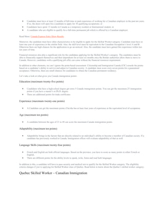  Candidate must have at least 12 months of full-time or paid experience of working for a Canadian employer in the past ten years.
If so, the doors will open for a candidate to apply for 38 qualifying occupations; or
 Candidates have spent 12 months in Canada as a temporary resident or International student; or
 A candidate who are eligible to qualify for a full-time permanent job which is offered by a Canadian employer.
Read More: Canada Express Entry Draw Results
Moreover, the candidate must have other characteristics to be eligible to apply for the Skilled Worker category. Candidate must have at
least one year of experience in the similar field. Also, the skill level must be equivalent to the Canadian Occupation’s level A and B.
Otherwise there are high chances for the application to go un-noticed. Also, the candidate must have gained this experience within last
ten years of time.
Financial resources also play a significant role for the candidates applying for the Skilled Worker’s category. The candidates must be
able to financially support themselves and their dependents for at least six months once the Border authorities allow them to move to
Canada. However, candidates with a qualifying job offer can come without the financial resources requirement.
In addition to other elements, we can’t ignore the point-based assessment. Citizenship and Immigration Canada (CIC) awards the points
based on a candidate’s ability to survive and adjust to Canadian society. A candidate must score sixty-seven points for a guaranteed
acceptance. Otherwise, there are small chances for candidates to obtain the Canadian permanent residency.
Let’s take a look at what gives you Canada immigration points:
Education (maximum twenty-five points)
 Candidates who have a high-school degree get extra 5 Canada immigration points. You can get the maximum 25 immigration
points if you have a master’s or Ph.D. degree.
 There are additional points for trade certificates
Experience (maximum twenty-one points)
 A Candidate can get the maximum points if he/she has at least four years of experience at the equivalent level of occupation.
Age (maximum ten points)
 A candidate between the ages of 21 to 49 can score the maximum Canada immigration points.
Adaptability (maximum ten points)
 Adaptability brings in the factors that are directly related to an individual’s ability to become a member of Canadian society. If a
candidate has previously worked in Canada, Immigration officer will evaluate adaptability of that as well.
Language Skills (maximum twenty-four points)
 French and English are both official languages. Based on the province, you have to score as many points in either French or
English.
 There are different points for the ability levels to speak, write, listen and read both languages
In addition to this, a candidate will have to pass security and medical test to qualify for the Skilled Worker category. The eligibility
criteria changes if you’re applying for Skilled Worker class of Quebec. Read below to know about the Quebec’s skilled worker category:
Quebec Skilled Worker – Canadian Immigration
 