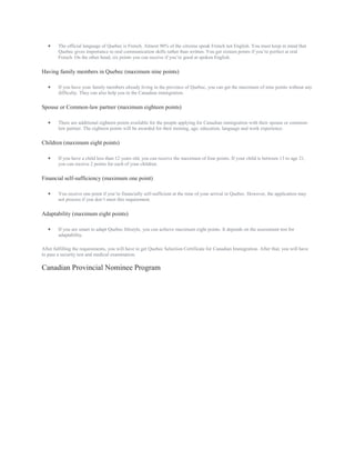  The official language of Quebec is French. Almost 90% of the citizens speak French not English. You must keep in mind that
Quebec gives importance to oral communication skills rather than written. You get sixteen points if you’re perfect at oral
French. On the other hand, six points you can receive if you’re good at spoken English.
Having family members in Quebec (maximum nine points)
 If you have your family members already living in the province of Quebec, you can get the maximum of nine points without any
difficulty. They can also help you in the Canadian immigration.
Spouse or Common-law partner (maximum eighteen points)
 There are additional eighteen points available for the people applying for Canadian immigration with their spouse or common-
law partner. The eighteen points will be awarded for their training, age, education, language and work experience.
Children (maximum eight points)
 If you have a child less than 12 years old, you can receive the maximum of four points. If your child is between 13 to age 21,
you can receive 2 points for each of your children.
Financial self-sufficiency (maximum one point)
 You receive one point if you’re financially self-sufficient at the time of your arrival in Quebec. However, the application may
not process if you don’t meet this requirement.
Adaptability (maximum eight points)
 If you are smart to adapt Quebec lifestyle, you can achieve maximum eight points. It depends on the assessment test for
adaptability.
After fulfilling the requirements, you will have to get Quebec Selection Certificate for Canadian Immigration. After that, you will have
to pass a security test and medical examination.
Canadian Provincial Nominee Program
 