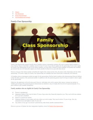  Ontario
 New Brunswick
 Prince Edward Island
 Newfoundland and Labrador
Family Class Sponsorship
Family Class Sponsorship category benefits those Canadian citizens or permanent residents who want to sponsor family members or
close relatives. Keep in mind that a candidate must be at least 18 years of age when he applies for the sponsorship. If you wish to apply
for Family Class Sponsorship for any of your family members, you must sign a contract in which candidate will promise the Canadian
government that you will financially support your family member for three to ten years after their arrival.
However, the age of the family member will define the length of the contract period. Also, the nature of the relationship will also affect
sponsorship. To be able to apply for Family Class Sponsorship, the candidate must show that he/she is financially self-sufficient.
A Canadian citizen or permanent resident can apply for the sponsorship of his/her family members after demonstrating financial abilities
to bear the daily expenses of the sponsored member. In addition to this, the sponsoring person must be living in Canada in order to apply
for the sponsorship.
Otherwise, the application will not be processed. However, individuals who wish to sponsor their spouse, common-law partner or
children get leverage if the sponsoring person demonstrates an intention to stay in Canada after the arrival of sponsored people. It’s a
great solution to get Canadian immigration.
Family members who are eligible for Family Class Sponsorship:
 Parents or grandparents
 Dependent children (They must be below 22 years of age unless they financially depend on you. They can be full-time students.
Or if your kid is disabled)
 Spouse or common-law partner
 Orphaned children of your brothers and sister whom you wish to adopt. They must be below 18 years of age. Also, the
unmarried nieces and nephews under 18 years old.
 Any relative of any age if you haven’t sponsored any other family member mentioned above.
However, province of Quebec has their independent eligibility criteria for Family Class Sponsorship.
 