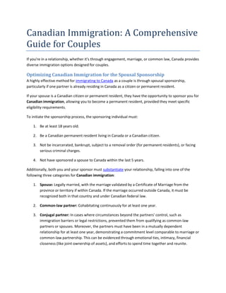 Canadian Immigration: A Comprehensive
Guide for Couples
If you're in a relationship, whether it's through engagement, marriage, or common law, Canada provides
diverse immigration options designed for couples.
Optimizing Canadian Immigration for the Spousal Sponsorship
A highly effective method for immigrating to Canada as a couple is through spousal sponsorship,
particularly if one partner is already residing in Canada as a citizen or permanent resident.
If your spouse is a Canadian citizen or permanent resident, they have the opportunity to sponsor you for
Canadian immigration, allowing you to become a permanent resident, provided they meet specific
eligibility requirements.
To initiate the sponsorship process, the sponsoring individual must:
1. Be at least 18 years old.
2. Be a Canadian permanent resident living in Canada or a Canadian citizen.
3. Not be incarcerated, bankrupt, subject to a removal order (for permanent residents), or facing
serious criminal charges.
4. Not have sponsored a spouse to Canada within the last 5 years.
Additionally, both you and your sponsor must substantiate your relationship, falling into one of the
following three categories for Canadian immigration:
1. Spouse: Legally married, with the marriage validated by a Certificate of Marriage from the
province or territory if within Canada. If the marriage occurred outside Canada, it must be
recognized both in that country and under Canadian federal law.
2. Common-law partner: Cohabitating continuously for at least one year.
3. Conjugal partner: In cases where circumstances beyond the partners' control, such as
immigration barriers or legal restrictions, prevented them from qualifying as common-law
partners or spouses. Moreover, the partners must have been in a mutually dependent
relationship for at least one year, demonstrating a commitment level comparable to marriage or
common-law partnership. This can be evidenced through emotional ties, intimacy, financial
closeness (like joint ownership of assets), and efforts to spend time together and reunite.
 