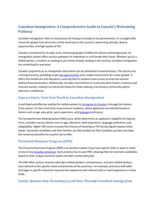 Canadian Immigration: A Comprehensive Guide to Canada's Welcoming
Pathway
Canadian immigration refers to the process of moving to Canada to live permanently. It's a sought-after
choice for people from all corners of the world due to the country's welcoming attitude, diverse
opportunities, and high quality of life.
Canada is renowned for its open arms, embracing people of different cultures and backgrounds. Its
immigration system offers various pathways for individuals to call Canada their home. Whether you're a
skilled worker, a student, or seeking to join family already residing in the country, Canadian immigration
has something for everyone.
Canada's popularity as an immigration destination can be attributed to several factors. The country has
a strong economy, providing ample job opportunities and a stable environment for career growth. It
offers free healthcare and education, ensuring that its residents have access to essential services
without financial burdens. Additionally, Canada's commitment to multiculturalism fosters a tolerant and
inclusive society, making it an attractive choice for those seeking a harmonious community where
diversity is celebrated.
Express Entry: Your Fast Track to Canadian Immigration
A well-liked and effective method for skilled workers to immigrate to Canada is through the Express
Entry system. It's like a fast track to permanent residency, where applicants are selected based on
factors such as age, education, work experience, and language proficiency.
The Comprehensive Ranking System (CRS) score, which determines an applicant's eligibility for Express
Entry, considers various factors such as age, education, work experience, language proficiency, and
adaptability. Higher CRS scores increase the chances of receiving an ITA during regular Express Entry
draws. Successful candidates and their families can then embark on their Canadian journey and enjoy
the numerous benefits the country has to offer.
Provincial Nominee Program (PNP)
The Provincial Nominee Program (PNP) is an excellent option if you have specific skills or want to settle
in one of any Canadian provinces. Each province has its own PNP, allowing them to nominate candidates
based on their unique economic needs and labor market demands.
The PNP offers various streams catering to skilled workers, entrepreneurs, and semi-skilled workers,
each tailored to the specific needs and priorities of the provinces. For example, provinces with labor
shortages in specific industries may prioritize applicants with relevant skills or work experience in those
fields.
Family Sponsorship: Reuniting Loved Ones Through Canadian Immigration
 