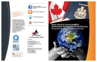 Find us on Facebook:
                                                http://www.facebook.com/canadaim
                                                migration



                                                Blog: http://aicic.blogspot.com
H O W T O CH EC K IF T HE
C O N S U LT A N T I S
R E C O G N IZ E D B Y T HE
GOVERNM ENT OF
CANADA                                          Follow @canadaimmigrate


All RCICs dealing with the
Canadian Government must
be registered with the ICCRC.                   Subscribe to “aiaconsulting”
You can request us to see the
ICCRC Member Identification
which is R412319. ICCRC web                                                        Amir Ismail & Associates
                                                                                                         (AIA)
site at https://www.iccrc-
crcic.ca/home.cfm has a full
                                                                                   Authorized Immigration Practitioners
list of current RCICs. You can                                                     Recognized by the Government of Canada
also call ICCRC to check
whether someone is
registered.



                                         Amir Ismail
                                      & Associates (AIA)
                                 IN CANADA:

                                 First Canadian Place
                                 100 King Street West, Suite 5700
                                 Toronto, Onatario, M5C 1C7
                                 Tel: (416) 913-02330, (647) 835-0660
                                 Fax: (416) 907-3338

                                 IN PAKISTAN:

                                 Suite # 706, 7th Floor, Kashif Centre,
                                 Shahrah-e-Faisal, Next to Hotel Mehran,
                                 Karachi, Pakistan
                                 Tel: +92-21-5652860-1-2
                                 Fax: +92-21-5221435
                                 Cell: +92-300-2516207


  Authorized Advisor
 