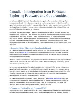 Canadian Immigration from Pakistan:
Exploring Pathways and Opportunities
Annually, over 200,000 Pakistanis choose Canadian immigration. The reasons behind this significant
influx are clear: Canada offers abundant prospects for employment, education, and settlement. The
appeal of these opportunities makes it understandable why many opt to relocate. Here, we unveil the
top five pathways that lead to a promising future in Canada, a country teeming with possibilities and
potential for Canadian immigration for Pakistanis.
Canada has long been perceived as a beacon of hope for individuals seeking improved prospects. For
many Pakistanis, it symbolizes a land brimming with potential. Renowned for its high quality of life, rich
cultural tapestry, and robust economy, Canada holds immense allure for those contemplating
relocation. In this piece, we'll explore the five most advantageous Canadian immigration pathways for
Pakistanis to embark on a fresh journey in Canada. Whether the aim is to pursue education, seek
employment opportunities, or reunite with family, Canada offers a diverse array of options to suit varied
aspirations.
1. Pursuing Higher Education in Canada as Pakistani
For Pakistanis For Pakistani individuals aspiring to further their education in Canada, the initial step
involves securing a study permit. This permit is imperative for those intending to stay in Canada for
more than six months. All application documents, including those not in English or French, must be
accurately translated and certified.
There are numerous advantages to studying in Canada. These include the opportunity to practice English
and/or French, experience life in Canadian cities, and the ability to work legally. Additionally, spouses
can obtain an open work permit.
Furthermore, upon graduation from a Designated Learning Institution (DLI) in Canada, Pakistanis can
apply for a Post-Graduate Work Permit (PGWP). This permit allows graduates from programs lasting
over eight months to apply for an open work permit, facilitating gaining work experience in their field.
This experience is crucial for those aiming to become permanent residents through the Canadian
Experience Class (CEC) stream of the Express Entry program.
For Pakistanis interested in studying in Canada, one option is the Student Direct Stream (SDS). This
pathway ensures rapid handling of study permit requests for individuals currently living in Pakistan,
promising to complete the permit processing within a span of 20 calendar days. This makes it an
appealing choice for those seeking a swift route to Canadian education.
2. Temporary Foreign Worker Program (TFWP)
The Temporary Foreign Worker Program (TFWP) serves as a vital solution for addressing labor shortages
in Canada. It permits Canadian employers to hire foreign nationals temporarily. However, obtaining a
 