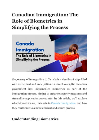 Canadian Immigration: The
Role of Biometrics in
Simplifying the Process
the journey of immigration to Canada is a significant step, filled
with excitement and anticipation. In recent years, the Canadian
government has implemented biometrics as part of the
immigration process, aiming to enhance security measures and
streamline application procedures. In this article, we'll explore
what biometrics are, their role in Canada Immigration, and how
they contribute to a more efficient and secure process.
Understanding Biometrics
 