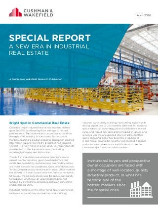 1
A Cushman & Wakefield Research Publication
April 2016
SPECIAL REPORT
A NEW ERA IN INDUSTRIAL
REAL ESTATE
A Cushman & Wakefield Research Publication
Bright Spot in Commercial Real Estate
Canada’s major industrial real estate markets shifted
gears in 2015, accelerating from average to record
performance. The momentum is expected to continue
through 2016, notably, in Vancouver, Toronto, and
Montreal. In 2014, Canadian industrial absorption reached
10.6 million square feet (msf); by 2015 it had topped
17.8 msf — a high not seen since 2005. All major markets
contributed to this impressive result, including,
surprisingly, Calgary and Edmonton.
The shift in industrial real estate momentum seems
almost counter-intuitive, given how hard office real
estate has been hit by sustained low commodity prices
and volatile economic conditions. Outside of downtown
Toronto, expansionary momentum in most office markets
has slowed to a snail’s pace since the financial recession.
Of course, the oil price shock was the knock-out punch
for Calgary, which saw an unprecedented 2.6 msf
vacated by retrenching companies between June 2014
and December 2015.
Industrial markets, on the other hand, have experienced
explosive expansionary momentum and shrinking
vacancy, particularly in energy-consuming regions with
strong export ties to U.S. markets. Demand for industrial
space, fueled by low energy prices, rock-bottom interest
rates, and robust U.S. demand for Canadian goods and
services was the unexpected story of 2015. Another
game-changing factor has been the evolution of
e-commerce, driving the need for well-located, designed,
and automated warehouse and distribution centres
close to major Canadian urban centres.
Institutional buyers and prospective
owner occupiers are faced with
a shortage of well-located, quality
industrial product, in what has
become one of the
hottest markets since
the financial crisis
 