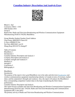 Canadian Industry Description And Analysis Essay
Bharat L. Sud
Commerce 2MA3 – CO2
20th October 2016
Group 8
Report One: Radio and Television Broadcasting and Wireless Communications Equipment
Manufacturing (NAICS 334220); BlackBerry
Group Member Student Number Email Address
Chen Penny 400038825 Chenx103
Li Steve 400006193 lim
Xu Chris 400018441 xuw10
Zhang Ruiqi 001414716 zhangr47
Table of Contents
BlackBerry 1
Introduction 1
Canadian Industry Description and Analysis 1
Company Description and Analysis 2
Company strength and weakness 4
Weakness 4
Strength 5
Conclusion 5
Bibliography 6
BlackBerry
Introduction
The purpose of the report is how good BlackBerry run in the radio and television broadcasting and
wireless communications equipment manufacturing industry in Canada in terms of revenues, market
share, and the corporation's Strength and weakness. Also, the report will analyze the BlackBerry's
three corresponding competitors' market share in the hope of predicting the firm's future
performance.
Canadian Industry Description and Analysis
This report focuses on Radio and Television Broadcasting and Wireless Communications Equipment
Manufacturing (NACIS Code: 334220). Radio and Television Broadcasting and Communications
Equipment (SIC Code:3663)
The primary activity of Radio and Television Broadcasting and Wireless Communications
 
