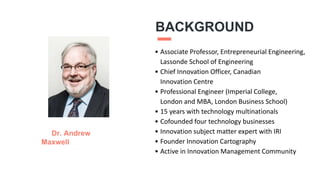 BACKGROUND
• Associate Professor, Entrepreneurial Engineering,
Lassonde School of Engineering
• Chief Innovation Officer, Canadian
Innovation Centre
• Professional Engineer (Imperial College,
London and MBA, London Business School)
• 15 years with technology multinationals
• Cofounded four technology businesses
• Innovation subject matter expert with IRI
• Founder Innovation Cartography
• Active in Innovation Management Community
Dr. Andrew
Maxwell
3
 