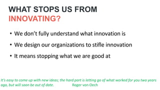 • We don’t fully understand what innovation is
• We design our organizations to stifle innovation
• It means stopping what we are good at
It’s easy to come up with new ideas; the hard part is letting go of what worked for you two years
ago, but will soon be out of date. Roger von Oech
WHAT STOPS US FROM
INNOVATING?
 