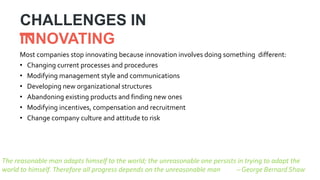CHALLENGES IN
INNOVATING
Most companies stop innovating because innovation involves doing something different:
• Changing current processes and procedures
• Modifying management style and communications
• Developing new organizational structures
• Abandoning existing products and finding new ones
• Modifying incentives, compensation and recruitment
• Change company culture and attitude to risk
The reasonable man adapts himself to the world; the unreasonable one persists in trying to adapt the
world to himself. Therefore all progress depends on the unreasonable man – George Bernard Shaw
 