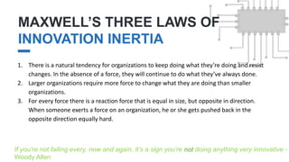 MAXWELL’S THREE LAWS OF
INNOVATION INERTIA
II.
1. There is a natural tendency for organizations to keep doing what they’re doing and resist
changes. In the absence of a force, they will continue to do what they’ve always done.
2. Larger organizations require more force to change what they are doing than smaller
organizations.
3. For every force there is a reaction force that is equal in size, but opposite in direction.
When someone exerts a force on an organization, he or she gets pushed back in the
opposite direction equally hard.
If you’re not failing every. now and again, it’s a sign you’re not doing anything very innovative -
Woody Allen
 