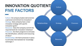 INNOVATION QUOTIENT
FIVE FACTORS
II.
Strategy
Culture
Processes
Resources
Relationships
Culture: Do company leaders demonstrate
a personal commitment to innovation?
Strategy: Does company have a clear
innovation strategy with specific
innovation goals?
Resources: Does the company commit the
required levels for innovation initiatives?
Processes: Are there programs to stimulate
the identification, selection and resourcing
of ideas?
Relationships: Are there processes in place
to stimulate internal/external knowledge
exchanges ?
 