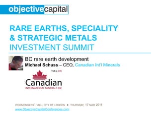 RARE EARTHS, SPECIALITY
& STRATEGIC METALS
INVESTMENT SUMMIT
       BC rare earth development
       Michael Schuss – CEO, Canadian Int’l Minerals




 IRONMONGERS’ HALL, CITY OF LONDON ● THURSDAY, 17 MAR 2011
 www.ObjectiveCapitalConferences.com
 