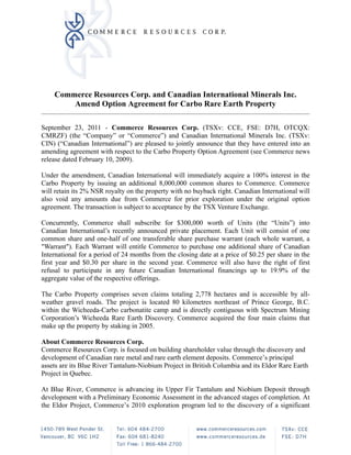 Commerce Resources Corp. and Canadian International Minerals Inc.
        Amend Option Agreement for Carbo Rare Earth Property
                                                                                                   
 
September 23, 2011 - Commerce Resources Corp. (TSXv: CCE, FSE: D7H, OTCQX:
CMRZF) (the “Company” or “Commerce”) and Canadian International Minerals Inc. (TSXv:
CIN) (“Canadian International”) are pleased to jointly announce that they have entered into an
amending agreement with respect to the Carbo Property Option Agreement (see Commerce news
release dated February 10, 2009).

Under the amendment, Canadian International will immediately acquire a 100% interest in the
Carbo Property by issuing an additional 8,000,000 common shares to Commerce. Commerce
will retain its 2% NSR royalty on the property with no buyback right. Canadian International will
also void any amounts due from Commerce for prior exploration under the original option
agreement. The transaction is subject to acceptance by the TSX Venture Exchange.

Concurrently, Commerce shall subscribe for $300,000 worth of Units (the “Units”) into
Canadian International’s recently announced private placement. Each Unit will consist of one
common share and one-half of one transferable share purchase warrant (each whole warrant, a
"Warrant"). Each Warrant will entitle Commerce to purchase one additional share of Canadian
International for a period of 24 months from the closing date at a price of $0.25 per share in the
first year and $0.30 per share in the second year. Commerce will also have the right of first
refusal to participate in any future Canadian International financings up to 19.9% of the
aggregate value of the respective offerings.

The Carbo Property comprises seven claims totaling 2,778 hectares and is accessible by all-
weather gravel roads. The project is located 80 kilometres northeast of Prince George, B.C.
within the Wicheeda-Carbo carbonatite camp and is directly contiguous with Spectrum Mining
Corporation’s Wicheeda Rare Earth Discovery. Commerce acquired the four main claims that
make up the property by staking in 2005.

About Commerce Resources Corp.
Commerce Resources Corp. is focused on building shareholder value through the discovery and
development of Canadian rare metal and rare earth element deposits. Commerce’s principal
assets are its Blue River Tantalum-Niobium Project in British Columbia and its Eldor Rare Earth
Project in Quebec.

At Blue River, Commerce is advancing its Upper Fir Tantalum and Niobium Deposit through
development with a Preliminary Economic Assessment in the advanced stages of completion. At
the Eldor Project, Commerce’s 2010 exploration program led to the discovery of a significant
 