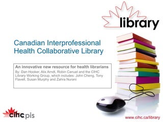 An innovative new resource for health librarians  By: Dan Hooker, Alix Arndt, Robin Canuel and the CIHC Library Working Group, which includes: John Cheng, Tony Flavell, Susan Murphy and Zahra Nurani Canadian Interprofessional  Health Collaborative Library 