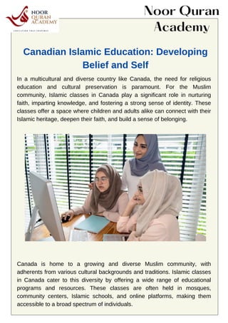 In a multicultural and diverse country like Canada, the need for religious
education and cultural preservation is paramount. For the Muslim
community, Islamic classes in Canada play a significant role in nurturing
faith, imparting knowledge, and fostering a strong sense of identity. These
classes offer a space where children and adults alike can connect with their
Islamic heritage, deepen their faith, and build a sense of belonging.
Canada is home to a growing and diverse Muslim community, with
adherents from various cultural backgrounds and traditions. Islamic classes
in Canada cater to this diversity by offering a wide range of educational
programs and resources. These classes are often held in mosques,
community centers, Islamic schools, and online platforms, making them
accessible to a broad spectrum of individuals.
Noor Quran
Academy
Canadian Islamic Education: Developing
Belief and Self
 