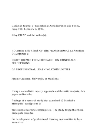 Canadian Journal of Educational Administration and Policy,
Issue #90, February 9, 2009.
© by CJEAP and the author(s).
HOLDING THE REINS OF THE PROFESSIONAL LEARNING
COMMUNITY:
EIGHT THEMES FROM RESEARCH ON PRINCIPALS’
PERCEPTIONS
OF PROFESSIONAL LEARNING COMMUNITIES
Jerome Cranston, University of Manitoba
Using a naturalistic inquiry approach and thematic analysis, this
paper outlines the
findings of a research study that examined 12 Manitoba
principals’ conceptions of
professional learning communities. The study found that these
principals consider
the development of professional learning communities to be a
normative
 