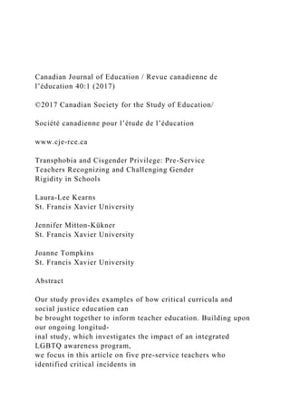 Canadian Journal of Education / Revue canadienne de
l’éducation 40:1 (2017)
©2017 Canadian Society for the Study of Education/
Société canadienne pour l’étude de l’éducation
www.cje-rce.ca
Transphobia and Cisgender Privilege: Pre-Service
Teachers Recognizing and Challenging Gender
Rigidity in Schools
Laura-Lee Kearns
St. Francis Xavier University
Jennifer Mitton-Kükner
St. Francis Xavier University
Joanne Tompkins
St. Francis Xavier University
Abstract
Our study provides examples of how critical curricula and
social justice education can
be brought together to inform teacher education. Building upon
our ongoing longitud-
inal study, which investigates the impact of an integrated
LGBTQ awareness program,
we focus in this article on five pre-service teachers who
identified critical incidents in
 