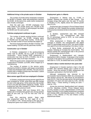 Additional hiring in the private sector in October               Employment gains in Alberta

    The number of private sector employees increased                 Employment in Alberta rose by 17,000 in
by 38,000 in October, while self-employment declined             October, following two months of little change. This
by 24,000. At the same time, public sector employment            increase brings total gains over the past 12 months
was virtually unchanged.                                         to 46,000 or 2.3%, slightly above the national growth
    Over the past year, 337,000 employees have                   rate of 2.2%.
been added to the private sector and 134,000 to the                   Employment also increased in Prince Edward Island
public sector. The number of self-employed has fallen            in October, up 1,200. Despite this increase, employment
by 96,000 over the same period.                                  in the province remained similar to the level of 12 months
                                                                 earlier.
Full-time employment continues to gain                              In Quebec, employment was little changed
                                                                 in October.         The unemployment rate rose
    The number of people working full-time continued             by 0.3 percentage points to 8.0%, as more people
to rise in October, up 47,000, bringing gains                    were looking for work.
to 164,000 over the past three months. At the same
time, the total number of hours worked has edged up.                While employment in Ontario was also little
                                                                 changed in October, the unemployment rate edged
    Part-time employment fell by 44,000 in October, with         down 0.2 percentage points to 8.6%, the result of fewer
losses totalling 132,000 over the past three months.             men aged 25 and over participating in the labour market.
Construction up in October                                           In Nova Scotia, employment fell by 8,600 in
                                                                 October, following an increase the month before. This
    In October, employment in the goods-producing                decline pushed the unemployment rate in the province
sector rose by 36,000, led by a gain of 21,000 in                up 0.8 percentage points to 9.8%.
construction. Since October 2009, employment in                      Employment in Newfoundland and Labrador
construction has risen by 6.0% (+72,000), one of the             declined by 2,300 in October. A decrease in the number
fastest growth rates of all major industries.                    of people in the labour force pushed the unemployment
    Within the goods sector, employment also increased           rate down to 13.0%, its lowest level since June 2008.
in agriculture in October, up 9,000, while it edged up in
manufacturing.                                                   Canada’s labour market downturn two years later
     The number of workers in the service sector                     Employment in Canada reached a high in the fall
declined by 33,000 in October, with losses concentrated          of 2008, then declined steeply over a period of nine
in retail and wholesale trade (-29,000). The only service        months. Since the summer of 2009, employment has
industry with a notable increase was information, culture        increased, particularly in the first half of 2010.
and recreation, up 22,000.
                                                                      Although employment has returned to its
More women aged 55 and over employed in October                  pre-recession level of October 2008, the unemployment
                                                                 rate remains around 8%, well above its pre-recession
    In October, employment among women aged 55 and               level of 6.2%. Over this two-year period, the working-age
over increased by 16,000, while there was little change          population (15 years and over) grew by 2.9%, and the
for men in this age group. At the same time, the number          labour force — those working or looking for work —
of 25 to 54 year-old workers dipped by 16,000. Youth             rose by 1.9%.
employment was little changed in October, following a                 Across the provinces, Newfoundland and Labrador
notable decline the previous month.                              (+3.1%), Manitoba (+2.9%), Prince Edward Island
    Between October 2009 and October 2010, the                   (+2.3%), Quebec (+1.5%), Saskatchewan (+0.9%) and
fastest rate of employment growth was among workers              British Columbia (+0.6%) added employment compared
aged 55 and over, up 7.7% for men and 7.4% for                   with October 2008, while New Brunswick (-1.8%), Nova
women.                                                           Scotia (-1.7%), Alberta (-1.1%) and Ontario (-0.9%)
                                                                 experienced losses.
    Over this year-long period,       there were
also employment gains for men aged 25 to 54,
up 117,000 or 1.9%. Among women in this age group,
employment grew much slower (+27,000 or +0.5%).




2                                                    Statistics Canada
 