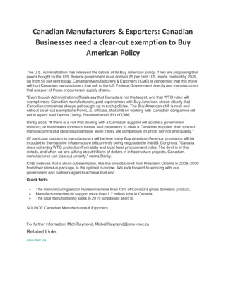 Canadian Manufacturers & Exporters: Canadian
Businesses need a clear-cut exemption to Buy
American Policy
The U.S. Administration has released the details of its Buy American policy. They are proposing that
goods bought by the U.S. federal government must contain 75 per cent U.S. made content by 2029,
up from 55 per cent today. Canadian Manufacturers & Exporters (CME) is concerned that this move
will hurt Canadian manufacturers that sell to the US Federal Government directly and manufacturers
that are part of those procurement supply chains.
"Even though Administration officials say that Canada is not the target, and that WTO rules will
exempt many Canadian manufacturers, past experiences with Buy American shows clearly that
Canadian companies always get caught up in such policies. The Buy American chill is real, and
without clear-cut exemptions from U.S. officials, that chill on working with Canadian companies will
set in again" said Dennis Darby, President and CEO of CME.
Darby adds: "If there is a risk that dealing with a Canadian supplier will scuttle a government
contract, or that there's too much hassle and paperwork to clear a Canadian supplier, that puts our
manufacturers at a clear disadvantage, even if they are competitive on price, service and quality."
Of particular concern to manufacturers will be how many Buy American/America provisions will be
included in the massive infrastructure bill currently being negotiated in the US Congress. "Canada
does not enjoy WTO protection from state and local level procurement rules. The devil is in the
details, and when we are talking about trillions of dollars in infrastructure projects, Canadian
manufactures can lose out unfairly," warns Darby.
CME believes that a clear-cut exemption, like the one obtained from President Obama in 2008-2009
from their stimulus package, is the optimal outcome. We look forward to working with our
government and partners again to achieve that end.
Quick facts
 The manufacturing sector represents more than 10% of Canada's gross domestic product.
 Manufacturers directly support more than 1.7 million jobs in Canada.
 The total manufacturing sales in 2019 surpassed $685 B.
SOURCE Canadian Manufacturers & Exporters
For further information: Mich Raymond, Michel.Raymond@cme-mec.ca
Related Links
cme-mec.ca
 