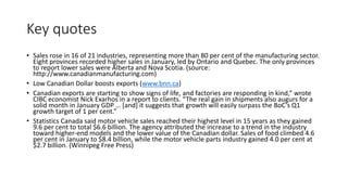 Key quotes
• Sales rose in 16 of 21 industries, representing more than 80 per cent of the manufacturing sector.
Eight provinces recorded higher sales in January, led by Ontario and Quebec. The only provinces
to report lower sales were Alberta and Nova Scotia. (source:
http://www.canadianmanufacturing.com)
• Low Canadian Dollar boosts exports (www.bnn.ca)
• Canadian exports are starting to show signs of life, and factories are responding in kind,” wrote
CIBC economist Nick Exarhos in a report to clients. “The real gain in shipments also augurs for a
solid month in January GDP … [and] it suggests that growth will easily surpass the BoC’s Q1
growth target of 1 per cent.”
• Statistics Canada said motor vehicle sales reached their highest level in 15 years as they gained
9.6 per cent to total $6.6 billion. The agency attributed the increase to a trend in the industry
toward higher-end models and the lower value of the Canadian dollar. Sales of food climbed 4.6
per cent in January to $8.4 billion, while the motor vehicle parts industry gained 4.0 per cent at
$2.7 billion. (Winnipeg Free Press)
 