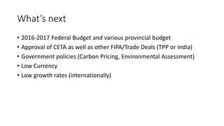 What’s next
• 2016-2017 Federal Budget and various provincial budget
• Approval of CETA as well as other FIPA/Trade Deals (TPP or India)
• Government policies (Carbon Pricing, Environmental Assessment)
• Low Currency
• Low growth rates (internationally)
 