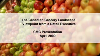 The Canadian Grocery Landscape
Viewpoint from a Retail Executive
CMC Presentation
April 2009
 