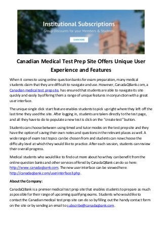 Canadian Medical Test Prep Site Offers Unique User
Experience and Features
When it comes to using online question banks for exam preparation, many medical
students claim that they are difficult to navigate and use. However, CanadaQBank.com, a
Canadian medical test prep site, has ensured that students are able to navigate its site
quickly and easily by offering them a range of unique features in conjunction with a great
user interface.
The unique single click startfeature enables students to pick up right wherethey left off the
last time they used the site. After logging in, students are taken directly to the test page,
and all they haveto do to populate a new test is click on the “create test” button.
Students can choosebetween using timed and tutor modes on the test prep site and they
have the option of saving their own notes and questions in the relevant places as well. A
wide range of exam test topics can be chosen fromand students can now choose the
difficulty level at which they would like to practice. After each session, students can review
their overall progress.
Medical students who would like to find out more about how they can benefit fromthe
online question banks and other services offered by CanadaQBank can do so here:
http://www.canadaqbank.com. Thenew user interface can be viewed here:
http://canadaqbank.com/userinterface3.php.
About the Company:
CanadaQBank is a premier medical test prep site that enables students to prepare as much
as possible for their range of upcoming qualifying exams. Students who would like to
contact the Canadian medical test prep site can do so by filling out the handy contact form
on the site or by sending an email to subscribe@canadaqbank.com.
 