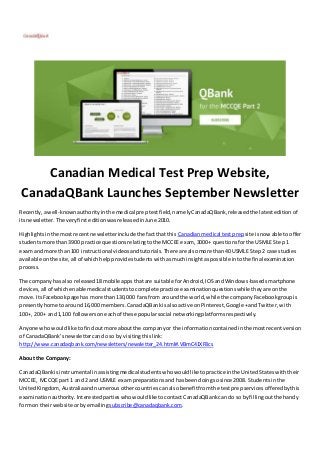 Canadian Medical Test Prep Website, 
CanadaQBank Launches September Newsletter 
Recently, a well-known authority in the medical prep test field, namely CanadaQBank, released the latest edition of 
its newsletter. The very first edition was released in June 2010. 
Highlights in the most recent newsletter include the fact that this Canadian medical test prep site is now able to offer 
students more than 3900 practice questions relating to the MCCEE exam, 3000+ questions for the USMLE Step 1 
exam and more than 100 instructional videos and tutorials. There are also more than 40 USMLE Step 2 case studies 
available on the site, all of which help provide students with as much insight as possible into the final examination 
process. 
The company has also released 18 mobile apps that are suitable for Android, IOS and Windows -based smartphone 
devices, all of which enable medical students to complete practice examination questions while they are on the 
move. Its Facebook page has more than 130,000 fans from around the world, while the company Facebook group is 
presently home to around 16,000 members. CanadaQBank is also active on Pinterest, Google + and Twitter, with 
100+, 200+ and 1,100 followers on each of these popular social networking platforms respectively. 
Anyone who would like to find out more about the company or the information contained in the most recent version 
of CanadaQBank’s newsletter can do so by visiting this link: 
http://www.canadaqbank.com/newsletters/newsletter_24.html#.VBmC41XF8cs 
About the Company: 
CanadaQBank is instrumental in assisting medical students who would like to practice in the United States with their 
MCCEE, MCCQE part 1 and 2 and USMLE exam preparations and has been doing so since 2008. Students in the 
United Kingdom, Australia and numerous other countries can also benefit from the test prep services offered by this 
examination authority. Interested parties who would like to contact CanadaQBank can do so by filling out the handy 
form on their website or by emailing subscribe@canadaqbank.com. 
 