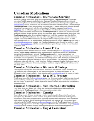 Canadian Medications
Canadian Medications - International Sourcing
Search for Canadian Medications online at affordable prices from TotalDrugmart.com. It’s easy and
convenient. TotalDrugmart.com facilitates the shipping of Canadian Medications from registered,
licensed online pharmacies from around the world sourcing the best prices from reputable suppliers. Our
online pharmacy network allows us to pass the lowest discount prices onto the consumer. Ordering through
TotalDrugmart.com is a safe and convenient way to purchase . Canadian Medications from our premiere
international pharmacy network will always be product of the highest standards. Some Generic
Medications may be different in appearance, shape and color from the medications at your local pharmacy,
but you can be confident the medications from TotalDrugmart.com are genuine and manufactured to the
same high standards as those available at your local pharmacy. When ordering Canadian Medications from
TotalDrugmart.com, select the strength and pack size you would like to purchase and click the 'Buy'
button to the right of the medication. Our easy online ordering process takes just a few short minutes to
complete your Canadian Medications order. When your order is complete you will receive an order
confirmation by email. We do require that you fax your prescription to toll free 1-800-563-3822 or email it
to info@totaldrugmart.com to complete your Canadian Medications order. You will be notified by email
when your discount pharmacy order has been dispatched and again when you are due for your Canadian
Medications refill.
Canadian Medications - Lowest Prices
TotalDrugmart.com has done the research to find the lowest possible prices for prescription drugs on the
Internet. TotalDrugmart.com assists you in buying Canadian Medications through our Canadian and
international licensed pharmacy network. TotalDrugmart.com allows you the opportunity to buy
Canadian Medications at discount prices. This will help you to avoid the high prescription prices you may
encounter at your local pharmacy. Our international pharmacy network offers the lowest discounted prices
on your prescription medication and delivers directly to your residence. Our discounted Canadian
Medications prices will offer you a world of savings. We have researched Canadian Medications prices in
multiple countries and located the countries with price regulations and price differentials to bring you the
best prices online.
Canadian Medications - Discounts & Savings
TotalDrugmart.com may offer discount Canadian Medications from different sources around the world.
The medication you will receive will be high quality regardless of the country it originates in. The
difference in price is merely reflective of the price charged for prescription drugs in the country of origin.
Canadian Medications - Rx & OTC Products
TotalDrugmart.com offers both prescription drugs and over the counter products and always uses licensed
pharmacies for top patient safety. If the medication you are inquiring about is a prescription medication
then you will not be able to buy Canadian Medications without a written prescription from your doctor or
licensed physician.
Canadian Medications - Side Effects & Information
Learn about , drug uses, dosage, side effects, drug interactions and warnings by searching for your
medication at the TotalDrugmart.com website or consulting your physician.
Canadian Medications - Generics
Generic drugs contain the exact same dosage of active ingredient used in the associated name brand
prescription drug. Patent laws in some countries allow pharmaceutical companies to produce generic
equivalents of name brand drugs while being required to have the identical properties of the name brand
prescriptions. Buying the generic equivalent of a brand name drug is a great way to save money when
ordering though the TotalDrugmart.com discount pharmacy network. TotalDrugmart.com undergoes
random testing on products to ensure they are genuine and authentic. Do not hesitate to ask your Canadian
Pharmacy questions you have regarding ordering generic products from international pharmacies.
Canadian Medications - Easy & Convenient
 