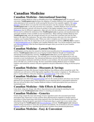 Canadian Medicine
Canadian Medicine - International Sourcing
Search for Canadian Medicine online at affordable prices from TotalDrugmart.com. It’s easy and
convenient. TotalDrugmart.com facilitates the shipping of Canadian Medicine from registered, licensed
online pharmacies from around the world sourcing the best prices from reputable suppliers. Our online
pharmacy network allows us to pass the lowest discount prices onto the consumer. Ordering through
TotalDrugmart.com is a safe and convenient way to purchase . Canadian Medicine from our premiere
international pharmacy network will always be product of the highest standards. Some Generic
Medications may be different in appearance, shape and color from the medications at your local pharmacy,
but you can be confident the medications from TotalDrugmart.com are genuine and manufactured to the
same high standards as those available at your local pharmacy. When ordering Canadian Medicine from
TotalDrugmart.com, select the strength and pack size you would like to purchase and click the 'Buy'
button to the right of the medication. Our easy online ordering process takes just a few short minutes to
complete your Canadian Medicine order. When your order is complete you will receive an order
confirmation by email. We do require that you fax your prescription to toll free 1-800-563-3822 or email it
to info@totaldrugmart.com to complete your Canadian Medicine order. You will be notified by email when
your discount pharmacy order has been dispatched and again when you are due for your Canadian
Medicine refill.
Canadian Medicine - Lowest Prices
TotalDrugmart.com has done the research to find the lowest possible prices for prescription drugs on the
Internet. TotalDrugmart.com assists you in buying Canadian Medicine through our Canadian and
international licensed pharmacy network. TotalDrugmart.com allows you the opportunity to buy
Canadian Medicine at discount prices. This will help you to avoid the high prescription prices you may
encounter at your local pharmacy. Our international pharmacy network offers the lowest discounted prices
on your prescription medication and delivers directly to your residence. Our discounted Canadian Medicine
prices will offer you a world of savings. We have researched Canadian Medicine prices in multiple
countries and located the countries with price regulations and price differentials to bring you the best prices
online.
Canadian Medicine - Discounts & Savings
TotalDrugmart.com may offer discount Canadian Medicine from different sources around the world. The
medication you will receive will be high quality regardless of the country it originates in. The difference in
price is merely reflective of the price charged for prescription drugs in the country of origin.
Canadian Medicine - Rx & OTC Products
TotalDrugmart.com offers both prescription drugs and over the counter products and always uses licensed
pharmacies for top patient safety. If the medication you are inquiring about is a prescription medication
then you will not be able to buy Canadian Medicine without a written prescription from your doctor or
licensed physician.
Canadian Medicine - Side Effects & Information
Learn about , drug uses, dosage, side effects, drug interactions and warnings by searching for your
medication at the TotalDrugmart.com website or consulting your physician.
Canadian Medicine - Generics
Generic drugs contain the exact same dosage of active ingredient used in the associated name brand
prescription drug. Patent laws in some countries allow pharmaceutical companies to produce generic
equivalents of name brand drugs while being required to have the identical properties of the name brand
prescriptions. Buying the generic equivalent of a brand name drug is a great way to save money when
ordering though the TotalDrugmart.com discount pharmacy network. TotalDrugmart.com undergoes
random testing on products to ensure they are genuine and authentic. Do not hesitate to ask your Canadian
Pharmacy questions you have regarding ordering generic products from international pharmacies.
Canadian Medicine - Easy & Convenient
 