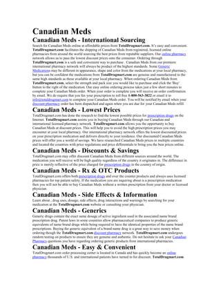 Canadian Meds
Canadian Meds - International Sourcing
Search for Canadian Meds online at affordable prices from TotalDrugmart.com. It’s easy and convenient.
TotalDrugmart.com facilitates the shipping of Canadian Meds from registered, licensed online
pharmacies from around the world sourcing the best prices from reputable suppliers. Our online pharmacy
network allows us to pass the lowest discount prices onto the consumer. Ordering through
TotalDrugmart.com is a safe and convenient way to purchase . Canadian Meds from our premiere
international pharmacy network will always be product of the highest standards. Some Generic
Medications may be different in appearance, shape and color from the medications at your local pharmacy,
but you can be confident the medications from TotalDrugmart.com are genuine and manufactured to the
same high standards as those available at your local pharmacy. When ordering Canadian Meds from
TotalDrugmart.com, select the strength and pack size you would like to purchase and click the 'Buy'
button to the right of the medication. Our easy online ordering process takes just a few short minutes to
complete your Canadian Meds order. When your order is complete you will receive an order confirmation
by email. We do require that you fax your prescription to toll free 1-800-563-3822 or email it to
info@totaldrugmart.com to complete your Canadian Meds order. You will be notified by email when your
discount pharmacy order has been dispatched and again when you are due for your Canadian Meds refill.
Canadian Meds - Lowest Prices
TotalDrugmart.com has done the research to find the lowest possible prices for prescription drugs on the
Internet. TotalDrugmart.com assists you in buying Canadian Meds through our Canadian and
international licensed pharmacy network. TotalDrugmart.com allows you the opportunity to buy
Canadian Meds at discount prices. This will help you to avoid the high prescription prices you may
encounter at your local pharmacy. Our international pharmacy network offers the lowest discounted prices
on your prescription medication and delivers directly to your residence. Our discounted Canadian Meds
prices will offer you a world of savings. We have researched Canadian Meds prices in multiple countries
and located the countries with price regulations and price differentials to bring you the best prices online.
Canadian Meds - Discounts & Savings
TotalDrugmart.com may offer discount Canadian Meds from different sources around the world. The
medication you will receive will be high quality regardless of the country it originates in. The difference in
price is merely reflective of the price charged for prescription drugs in the country of origin.
Canadian Meds - Rx & OTC Products
TotalDrugmart.com offers both prescription drugs and over the counter products and always uses licensed
pharmacies for top patient safety. If the medication you are inquiring about is a prescription medication
then you will not be able to buy Canadian Meds without a written prescription from your doctor or licensed
physician.
Canadian Meds - Side Effects & Information
Learn about , drug uses, dosage, side effects, drug interactions and warnings by searching for your
medication at the TotalDrugmart.com website or consulting your physician.
Canadian Meds - Generics
Generic drugs contain the exact same dosage of active ingredient used in the associated name brand
prescription drug. Patent laws in some countries allow pharmaceutical companies to produce generic
equivalents of name brand drugs while being required to have the identical properties of the name brand
prescriptions. Buying the generic equivalent of a brand name drug is a great way to save money when
ordering though the TotalDrugmart.com discount pharmacy network. TotalDrugmart.com undergoes
random testing on products to ensure they are genuine and authentic. Do not hesitate to ask your Canadian
Pharmacy questions you have regarding ordering generic products from international pharmacies.
Canadian Meds - Easy & Convenient
TotalDrugmart.com order processing center is located in Canada and has quickly become an online
pharmacy thousands of U.S. and international patients have turned to for discount. TotalDrugmart.com
 