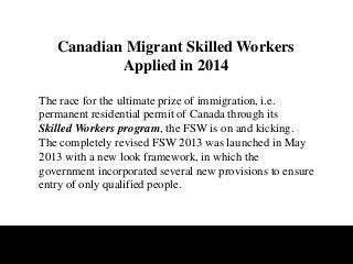 Canadian Migrant Skilled Workers
Applied in 2014
The race for the ultimate prize of immigration, i.e.
permanent residential permit of Canada through its
Skilled Workers program, the FSW is on and kicking.
The completely revised FSW 2013 was launched in May
2013 with a new look framework, in which the
government incorporated several new provisions to ensure
entry of only qualified people.

 