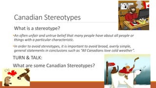 Canadian Stereotypes
What is a stereotype?
•An often unfair and untrue belief that many people have about all people or
things with a particular characteristic.
•In order to avoid stereotypes, it is important to avoid broad, overly simple,
general statements in conclusions such as “All Canadians love cold weather”.
TURN & TALK:
What are some Canadian Stereotypes?
 