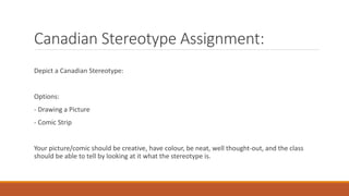 Canadian Stereotype Assignment:
Depict a Canadian Stereotype:
Options:
- Drawing a Picture
- Comic Strip
Your picture/comic should be creative, have colour, be neat, well thought-out, and the class
should be able to tell by looking at it what the stereotype is.
 