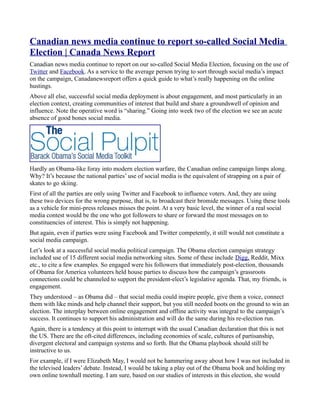 Canadian news media continue to report so-called Social Media
Election | Canada News Report
Canadian news media continue to report on our so-called Social Media Election, focusing on the use of
Twitter and Facebook. As a service to the average person trying to sort through social media’s impact
on the campaign, Canadanewsreport offers a quick guide to what’s really happening on the online
hustings.
Above all else, successful social media deployment is about engagement, and most particularly in an
election context, creating communities of interest that build and share a groundswell of opinion and
influence. Note the operative word is “sharing.” Going into week two of the election we see an acute
absence of good bones social media.




Hardly an Obama-like foray into modern election warfare, the Canadian online campaign limps along.
Why? It’s because the national parties’ use of social media is the equivalent of strapping on a pair of
skates to go skiing.
First of all the parties are only using Twitter and Facebook to influence voters. And, they are using
these two devices for the wrong purpose, that is, to broadcast their bromide messages. Using these tools
as a vehicle for mini-press releases misses the point. At a very basic level, the winner of a real social
media contest would be the one who got followers to share or forward the most messages on to
constituencies of interest. This is simply not happening.
But again, even if parties were using Facebook and Twitter competently, it still would not constitute a
social media campaign.
Let’s look at a successful social media political campaign. The Obama election campaign strategy
included use of 15 different social media networking sites. Some of these include Digg, Reddit, Mixx
etc., to cite a few examples. So engaged were his followers that immediately post-election, thousands
of Obama for America volunteers held house parties to discuss how the campaign’s grassroots
connections could be channeled to support the president-elect’s legislative agenda. That, my friends, is
engagement.
They understood – as Obama did – that social media could inspire people, give them a voice, connect
them with like minds and help channel their support, but you still needed boots on the ground to win an
election. The interplay between online engagement and offline activity was integral to the campaign’s
success. It continues to support his administration and will do the same during his re-election run.
Again, there is a tendency at this point to interrupt with the usual Canadian declaration that this is not
the US. There are the oft-cited differences, including economies of scale, cultures of partisanship,
divergent electoral and campaign systems and so forth. But the Obama playbook should still be
instructive to us.
For example, if I were Elizabeth May, I would not be hammering away about how I was not included in
the televised leaders’ debate. Instead, I would be taking a play out of the Obama book and holding my
own online townhall meeting. I am sure, based on our studies of interests in this election, she would
 