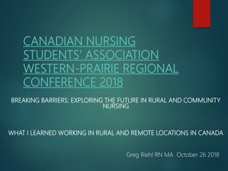 CANADIAN NURSING
STUDENTS' ASSOCIATION
WESTERN-PRAIRIE REGIONAL
CONFERENCE 2018
BREAKING BARRIERS: EXPLORING THE FUTURE IN RURAL AND COMMUNITY
NURSING
WHAT I LEARNED WORKING IN RURAL AND REMOTE LOCATIONS IN CANADA
Greg Riehl RN MA October 26 2018
 