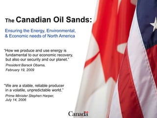 The Canadian                  Oil Sands:
Ensuring the Energy, Environmental,
& Economic needs of North America


“How we produce and use energy is
 fundamental to our economic recovery,
 but also our security and our planet.”
 President Barack Obama,
 February 19, 2009



“We are a stable, reliable producer
 in a volatile, unpredictable world.”
Prime Minister Stephen Harper,
July 14, 2006
 