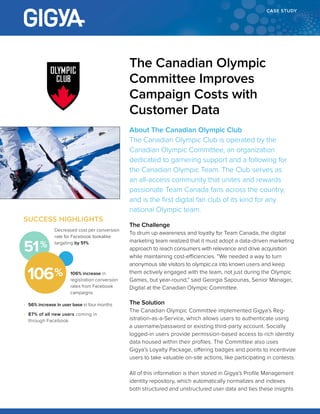 CASE STUDY
About The Canadian Olympic Club
The Canadian Olympic Club is operated by the
Canadian Olympic Committee, an organization
dedicated to garnering support and a following for
the Canadian Olympic Team. The Club serves as
an all-access community that unites and rewards
passionate Team Canada fans across the country,
and is the first digital fan club of its kind for any
national Olympic team.
The Challenge
To drum up awareness and loyalty for Team Canada, the digital
marketing team realized that it must adopt a data-driven marketing
approach to reach consumers with relevance and drive acquisition
while maintaining cost-efficiencies. “We needed a way to turn
anonymous site visitors to olympic.ca into known users and keep
them actively engaged with the team, not just during the Olympic
Games, but year-round,” said Georgia Sapounas, Senior Manager,
Digital at the Canadian Olympic Committee.
The Solution
The Canadian Olympic Committee implemented Gigya’s Reg-
istration-as-a-Service, which allows users to authenticate using
a username/password or existing third-party account. Socially
logged-in users provide permission-based access to rich identity
data housed within their profiles. The Committee also uses
Gigya’s Loyalty Package, offering badges and points to incentivize
users to take valuable on-site actions, like participating in contests.
All of this information is then stored in Gigya’s Profile Management
identity repository, which automatically normalizes and indexes
both structured and unstructured user data and ties these insights
The Canadian Olympic
Committee Improves
Campaign Costs with
Customer Data
SUCCESS HIGHLIGHTS
106% increase in
registration conversion
rates from Facebook
campaigns
•	 56% increase in user base in four months
•	 87% of all new users coming in
through Facebook
Decreased cost per conversion
rate for Facebook lookalike
targeting by 51%
106
51
 