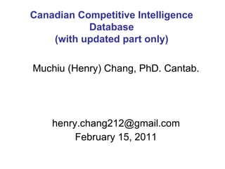 Muchiu (Henry) Chang, PhD. Cantab. [email_address] February 15, 2011 Canadian Competitive Intelligence Database (with updated part only) 