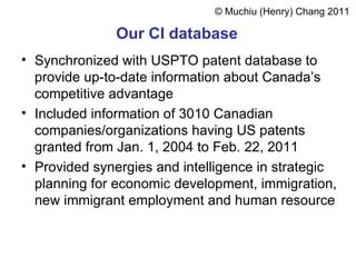 Our  CI database   Synchronized with  USPTO patent database  to provide up-to-date information about Canada’s competitive advantage  Included information of 3010 Canadian companies/organizations having US patents granted from Jan. 1, 2004 to Feb. 22, 2011 Provided synergies and intelligence in strategic planning for economic development, immigration, new immigrant employment and human resource  ©  Muchiu  (Henry)  Chang 2011 