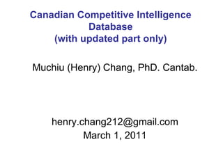 Muchiu (Henry) Chang, PhD. Cantab. [email_address] March 1, 2011 Canadian Competitive Intelligence Database (with updated part only) 