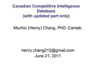 Muchiu (Henry) Chang, PhD. Cantab. [email_address] June 21, 2011 Canadian Competitive Intelligence Database (with updated part only) 