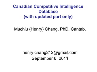 Muchiu (Henry) Chang, PhD. Cantab. [email_address] September 6, 2011 Canadian Competitive Intelligence Database (with updated part only) 
