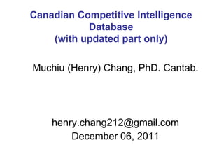 Muchiu (Henry) Chang, PhD. Cantab. [email_address] December 06, 2011 Canadian Competitive Intelligence Database (with updated part only) 