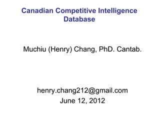 Canadian Competitive Intelligence
           Database



Muchiu (Henry) Chang, PhD. Cantab.




    henry.chang212@gmail.com
           June 12, 2012
 