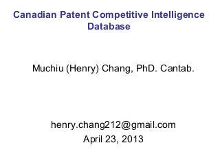 Muchiu (Henry) Chang, PhD. Cantab.
henry.chang212@gmail.com
April 23, 2013
Canadian Patent Competitive Intelligence
Database
 