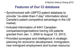 Features of Our CI database
• Synchronized with USPTO patent database to
provide “no-older-than-7-day” information about
Canada’s patent competitive advantage in the US
market;
• Included information of 4441 Canadian
companies/organizations having US patents
granted from Jan. 1, 2004 to August 13, 2013;
• Provided synergies and intelligence in strategic
planning for economic development, immigration,
new immigrant employment and human resource.
© Muchiu (Henry) Chang 2013
 