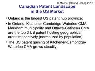Canadian Patent Landscape
in the US Market
• Ontario is the largest US patent hub province;
• In Ontario, Kitchener-Cambridge-Waterloo CMA,
Markham municipality and Ottawa-Gatineau CMA
are the top 3 US patent hosting geographical
areas respectively (normalized by population);
• The US patent gaining of Kitchener-Cambridge-
Waterloo CMA grows steadily.
© Muchiu (Henry) Chang 2013
 