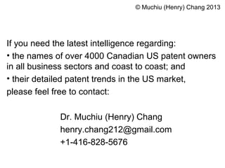 If you need the latest intelligence regarding:
• the names of over 4000 Canadian US patent owners
in all business sectors and coast to coast; and
• their detailed patent trends in the US market,
please feel free to contact:
Dr. Muchiu (Henry) Chang
henry.chang212@gmail.com
+1-416-828-5676
© Muchiu (Henry) Chang 2013
 